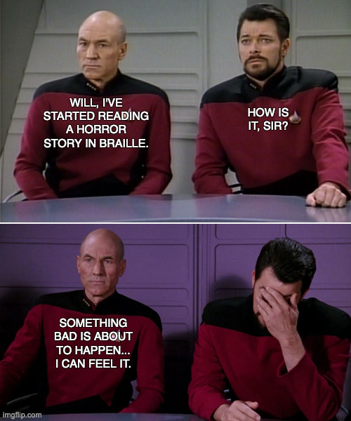 Braille Pun: Picard and Riker | HOW IS IT, SIR? WILL, I'VE STARTED READING A HORROR STORY IN BRAILLE. SOMETHING BAD IS ABOUT TO HAPPEN... I CAN FEEL IT. | image tagged in picard riker | made w/ Imgflip meme maker