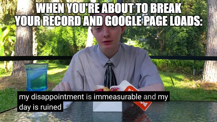 My Disappointment Is Immeasurable | WHEN YOU'RE ABOUT TO BREAK YOUR RECORD AND GOOGLE PAGE LOADS: | image tagged in my disappointment is immeasurable | made w/ Imgflip meme maker