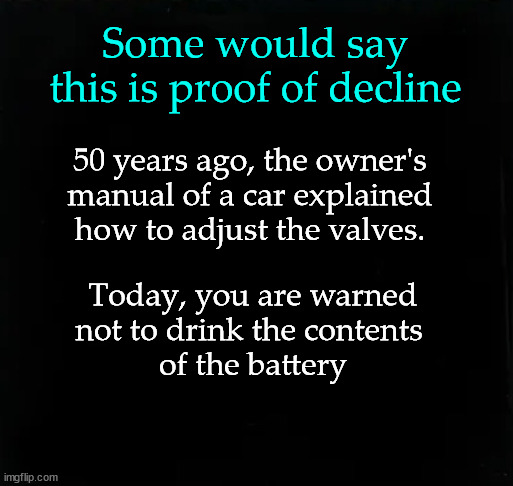 Some would say this is proof of decline | Some would say this is proof of decline; 50 years ago, the owner's 
manual of a car explained 
how to adjust the valves. Today, you are warned
not to drink the contents 
of the battery | image tagged in societal atrophy | made w/ Imgflip meme maker