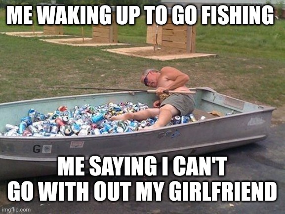 Drunken Fisherman | ME WAKING UP TO GO FISHING; ME SAYING I CAN'T GO WITH OUT MY GIRLFRIEND | image tagged in drunken fisherman | made w/ Imgflip meme maker
