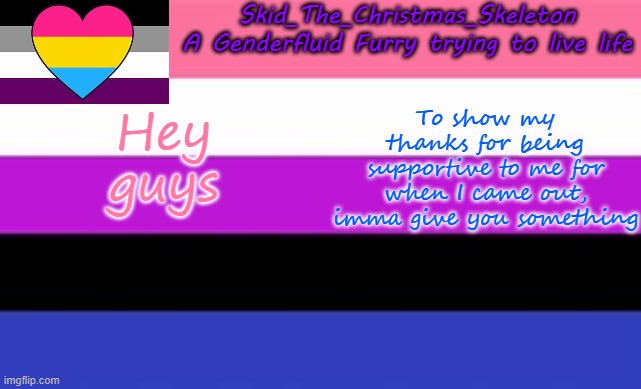 I'll post it tomorrow, because it's a drawing of an LGBTQ+ Dragon :D | Hey guys; To show my thanks for being supportive to me for when I came out, imma give you something | image tagged in skid's lgbtq temp | made w/ Imgflip meme maker