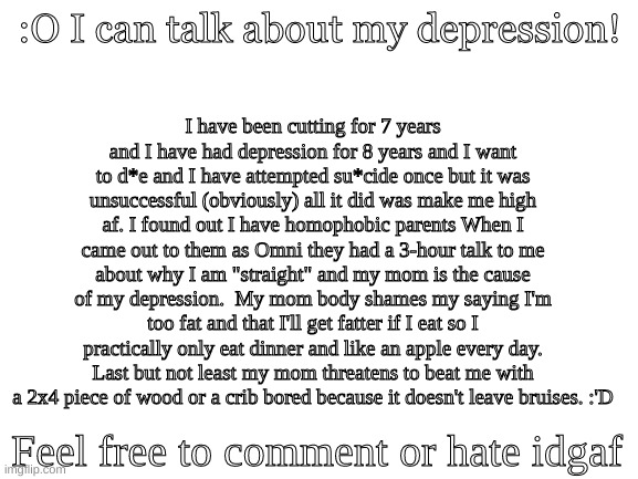 :'D |  I have been cutting for 7 years and I have had depression for 8 years and I want to d*e and I have attempted su*cide once but it was unsuccessful (obviously) all it did was make me high af. I found out I have homophobic parents When I came out to them as Omni they had a 3-hour talk to me about why I am "straight" and my mom is the cause of my depression.  My mom body shames my saying I'm too fat and that I'll get fatter if I eat so I practically only eat dinner and like an apple every day. Last but not least my mom threatens to beat me with a 2x4 piece of wood or a crib bored because it doesn't leave bruises. :'D; :O I can talk about my depression! Feel free to comment or hate idgaf | image tagged in blank white template,i have depression | made w/ Imgflip meme maker