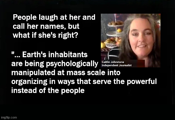 "... Earth's inhabitants  are being psychologically  manipulated ... | "... Earth's inhabitants 
are being psychologically 
manipulated at mass scale into 
organizing in ways that serve the powerful 
instead of the people; People laugh at her and
call her names, but 
what if she's right? | image tagged in caitlin johnstone | made w/ Imgflip meme maker