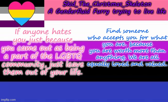 Start a new friendship group, and see where that takes you. and goodnight | If anyone hates you just because you came out as being a part of the LGBTQ community, just leave them out of your life. Find someone who accepts you for what you are. because you are worth more than anything. We are all equally loved and valued. | image tagged in skid's lgbtq temp | made w/ Imgflip meme maker