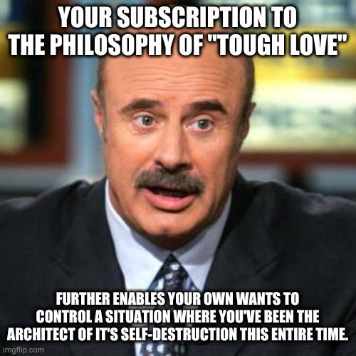 Dr. Phil | YOUR SUBSCRIPTION TO THE PHILOSOPHY OF "TOUGH LOVE"; FURTHER ENABLES YOUR OWN WANTS TO CONTROL A SITUATION WHERE YOU'VE BEEN THE ARCHITECT OF IT'S SELF-DESTRUCTION THIS ENTIRE TIME. | image tagged in dr phil | made w/ Imgflip meme maker