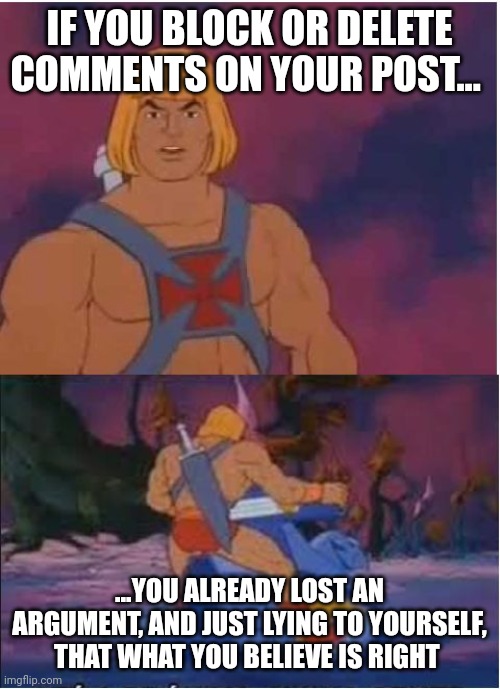 He-Man | IF YOU BLOCK OR DELETE COMMENTS ON YOUR POST... ...YOU ALREADY LOST AN ARGUMENT, AND JUST LYING TO YOURSELF,  THAT WHAT YOU BELIEVE IS RIGHT | image tagged in he-man | made w/ Imgflip meme maker
