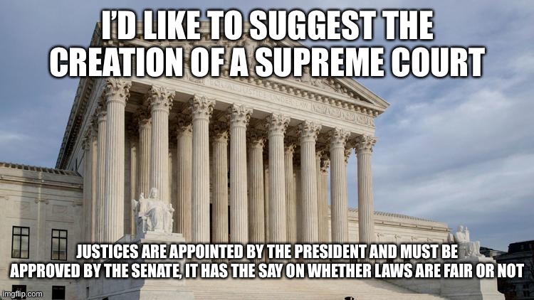 supreme court | I’D LIKE TO SUGGEST THE CREATION OF A SUPREME COURT; JUSTICES ARE APPOINTED BY THE PRESIDENT AND MUST BE APPROVED BY THE SENATE, IT HAS THE SAY ON WHETHER LAWS ARE FAIR OR NOT | image tagged in supreme court | made w/ Imgflip meme maker