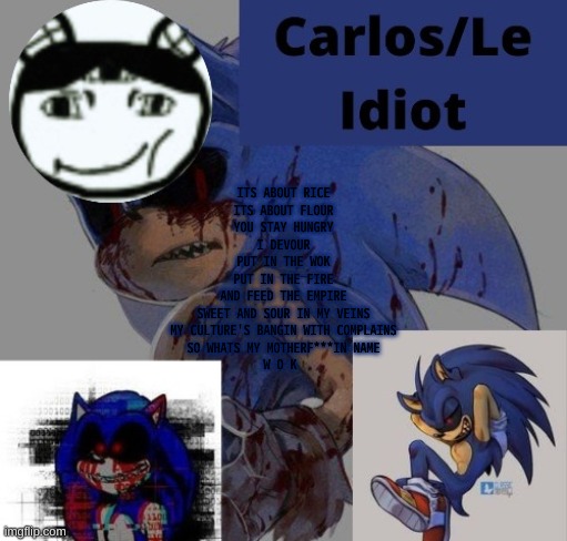bgtf | ITS ABOUT RICE
ITS ABOUT FLOUR
YOU STAY HUNGRY
I DEVOUR
PUT IN THE WOK
PUT IN THE FIRE
AND FEED THE EMPIRE
SWEET AND SOUR IN MY VEINS
MY CULTURE'S BANGIN WITH COMPLAINS
SO WHATS MY MOTHERF***IN NAME
W O K | made w/ Imgflip meme maker