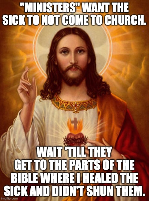 Hypocrites, heal thyselves. |  "MINISTERS" WANT THE SICK TO NOT COME TO CHURCH. WAIT 'TILL THEY GET TO THE PARTS OF THE BIBLE WHERE I HEALED THE SICK AND DIDN'T SHUN THEM. | image tagged in jesus christ,2021,covid,hypocrites,liberals,religion | made w/ Imgflip meme maker