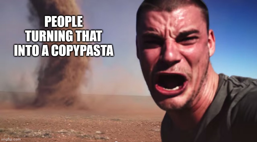 Here it comes | PEOPLE TURNING THAT INTO A COPYPASTA | image tagged in here it comes | made w/ Imgflip meme maker