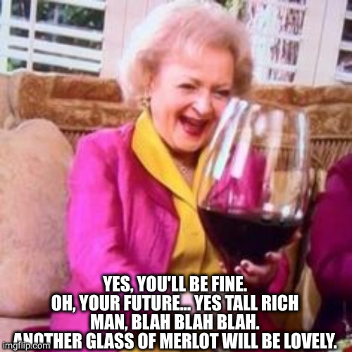 big-wine-glass | YES, YOU'LL BE FINE.
OH, YOUR FUTURE... YES TALL RICH MAN, BLAH BLAH BLAH.
ANOTHER GLASS OF MERLOT WILL BE LOVELY. | image tagged in big-wine-glass | made w/ Imgflip meme maker
