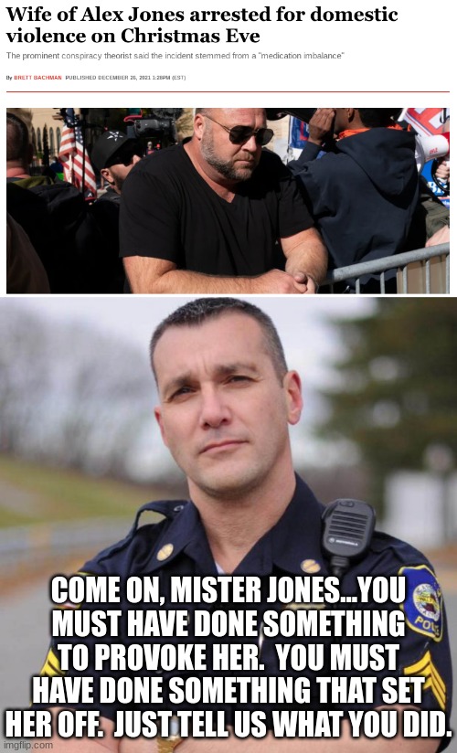 I'm not saying it's right, I'm just saying I get it. | COME ON, MISTER JONES...YOU MUST HAVE DONE SOMETHING TO PROVOKE HER.  YOU MUST HAVE DONE SOMETHING THAT SET HER OFF.  JUST TELL US WHAT YOU DID. | image tagged in cop,alex jones | made w/ Imgflip meme maker