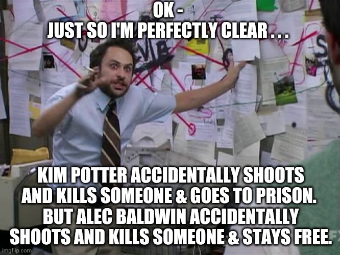 Need Clarity | OK -
JUST SO I'M PERFECTLY CLEAR . . . KIM POTTER ACCIDENTALLY SHOOTS AND KILLS SOMEONE & GOES TO PRISON. 
BUT ALEC BALDWIN ACCIDENTALLY SHOOTS AND KILLS SOMEONE & STAYS FREE. | image tagged in charlie conspiracy always sunny in philidelphia,alec baldwin,kim potter,liberals,democrats,media | made w/ Imgflip meme maker