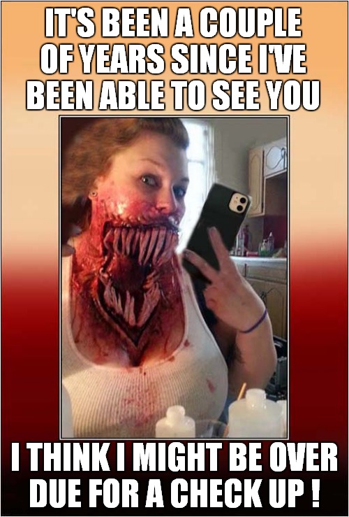 Hello ... Is That The Dentist ? | IT'S BEEN A COUPLE OF YEARS SINCE I'VE BEEN ABLE TO SEE YOU; I THINK I MIGHT BE OVER
DUE FOR A CHECK UP ! | image tagged in dentist,horror,teeth,dark humour | made w/ Imgflip meme maker