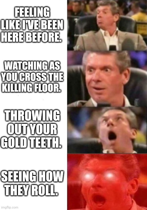 Mr. McMahon reaction | FEELING LIKE I'VE BEEN HERE BEFORE. WATCHING AS YOU CROSS THE KILLING FLOOR. THROWING OUT YOUR GOLD TEETH. SEEING HOW THEY ROLL. | image tagged in mr mcmahon reaction | made w/ Imgflip meme maker