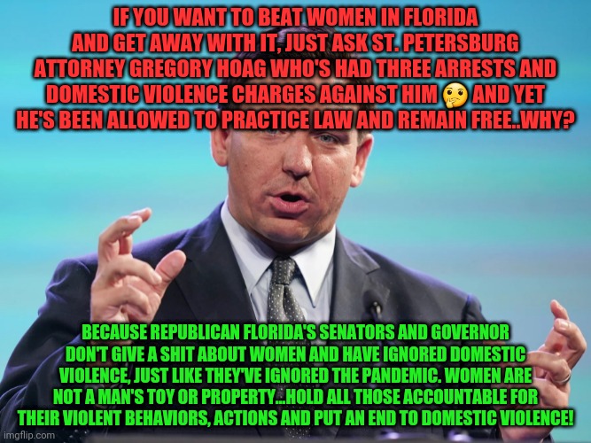 Loser | IF YOU WANT TO BEAT WOMEN IN FLORIDA AND GET AWAY WITH IT, JUST ASK ST. PETERSBURG ATTORNEY GREGORY HOAG WHO'S HAD THREE ARRESTS AND DOMESTIC VIOLENCE CHARGES AGAINST HIM 🤔 AND YET HE'S BEEN ALLOWED TO PRACTICE LAW AND REMAIN FREE..WHY? BECAUSE REPUBLICAN FLORIDA'S SENATORS AND GOVERNOR DON'T GIVE A SHIT ABOUT WOMEN AND HAVE IGNORED DOMESTIC VIOLENCE, JUST LIKE THEY'VE IGNORED THE PANDEMIC. WOMEN ARE NOT A MAN'S TOY OR PROPERTY...HOLD ALL THOSE ACCOUNTABLE FOR THEIR VIOLENT BEHAVIORS, ACTIONS AND PUT AN END TO DOMESTIC VIOLENCE! | image tagged in loser | made w/ Imgflip meme maker