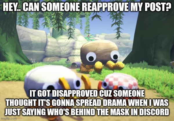 https://imgflip.com/i/5z5rgn | HEY.. CAN SOMEONE REAPPROVE MY POST? IT GOT DISAPPROVED CUZ SOMEONE THOUGHT IT'S GONNA SPREAD DRAMA WHEN I WAS JUST SAYING WHO'S BEHIND THE MASK IN DISCORD | image tagged in giant bunger running to two bungers | made w/ Imgflip meme maker