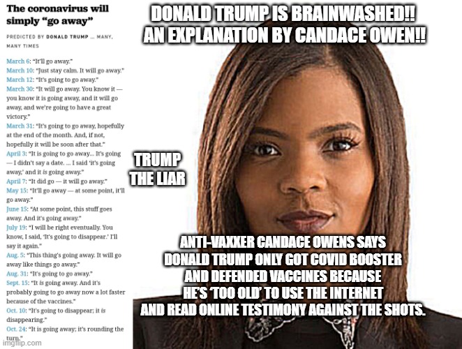 Think two-headed snake. |  DONALD TRUMP IS BRAINWASHED!!
 AN EXPLANATION BY CANDACE OWEN!! TRUMP THE LIAR; ANTI-VAXXER CANDACE OWENS SAYS DONALD TRUMP ONLY GOT COVID BOOSTER AND DEFENDED VACCINES BECAUSE HE’S ‘TOO OLD’ TO USE THE INTERNET AND READ ONLINE TESTIMONY AGAINST THE SHOTS. | image tagged in operation warp peed,candace owens,globalism,bill gates loves vaccines,donald trump approves,american politics | made w/ Imgflip meme maker