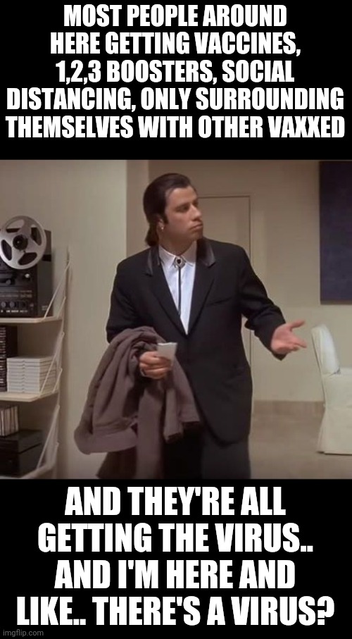 John Travolta pulp fiction | MOST PEOPLE AROUND HERE GETTING VACCINES, 1,2,3 BOOSTERS, SOCIAL DISTANCING, ONLY SURROUNDING THEMSELVES WITH OTHER VAXXED; AND THEY'RE ALL GETTING THE VIRUS.. AND I'M HERE AND LIKE.. THERE'S A VIRUS? | image tagged in john travolta pulp fiction | made w/ Imgflip meme maker
