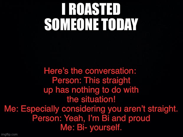 LGBBQ moment my friend said | Here’s the conversation: 
Person: This straight up has nothing to do with the situation!
Me: Especially considering you aren’t straight.
Person: Yeah, I’m Bi and proud
Me: Bi- yourself. I ROASTED SOMEONE TODAY | image tagged in black background | made w/ Imgflip meme maker
