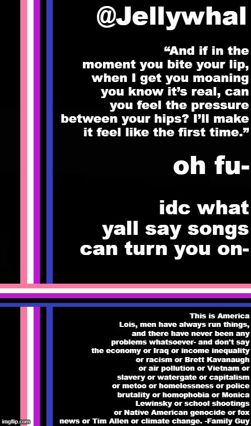 HHH- | “And if in the moment you bite your lip, when I get you moaning you know it’s real, can you feel the pressure between your hips? I’ll make it feel like the first time.”; oh fu-; idc what yall say songs can turn you on- | image tagged in genderfluid temp jellywhal,the weeknd,thats hot | made w/ Imgflip meme maker