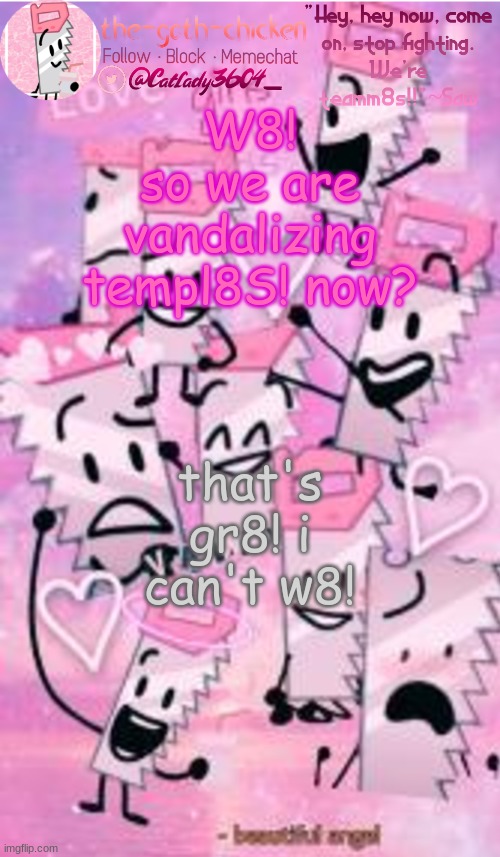 8! | W8! so we are vandalizing templ8S! now? that's gr8! i can't w8! | image tagged in the-goth-chicken's saw announcement template | made w/ Imgflip meme maker