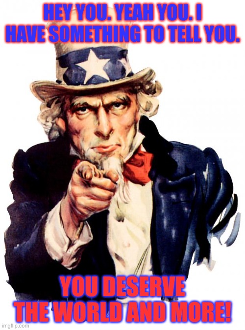 the man has spoken | HEY YOU. YEAH YOU. I HAVE SOMETHING TO TELL YOU. YOU DESERVE THE WORLD AND MORE! | image tagged in memes,uncle sam | made w/ Imgflip meme maker