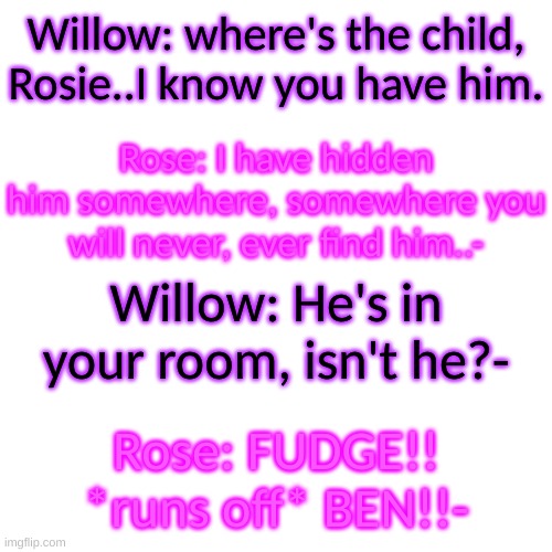Just like Glamrock Fredboi, she is protective of a certain child- | Willow: where's the child, Rosie..I know you have him. Rose: I have hidden him somewhere, somewhere you will never, ever find him..-; Willow: He's in your room, isn't he?-; Rose: FUDGE!! *runs off* BEN!!- | image tagged in oh fudge | made w/ Imgflip meme maker