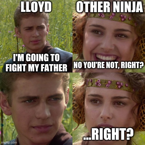 Season 8 Ep 83 of Ninjago be like = | LLOYD; OTHER NINJA; I'M GOING TO FIGHT MY FATHER; NO YOU'RE NOT, RIGHT? ...RIGHT? | image tagged in anakin padme 4 panel,dark humor,lloyd,ninjago,fight,epic battle | made w/ Imgflip meme maker