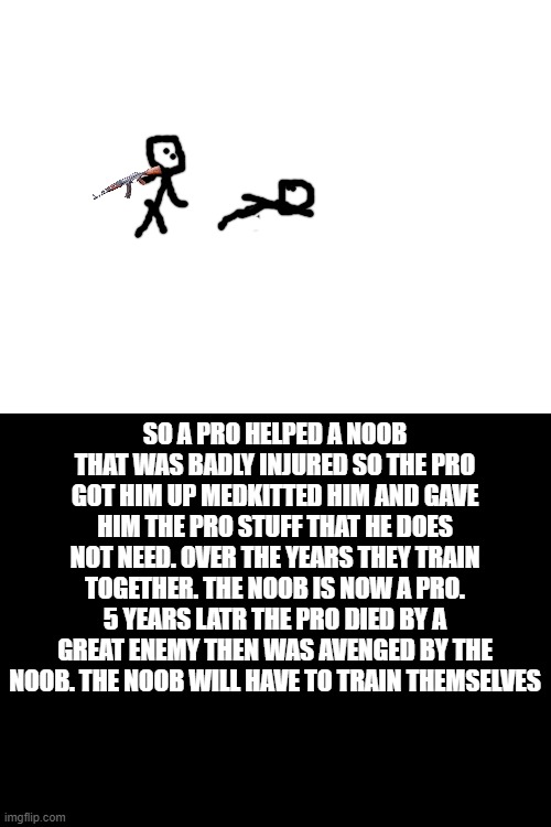 this story did not happen but hapen at a different universe of mine | SO A PRO HELPED A NOOB THAT WAS BADLY INJURED SO THE PRO GOT HIM UP MEDKITTED HIM AND GAVE HIM THE PRO STUFF THAT HE DOES NOT NEED. OVER THE YEARS THEY TRAIN TOGETHER. THE NOOB IS NOW A PRO. 5 YEARS LATR THE PRO DIED BY A GREAT ENEMY THEN WAS AVENGED BY THE NOOB. THE NOOB WILL HAVE TO TRAIN THEMSELVES | image tagged in blank white template | made w/ Imgflip meme maker