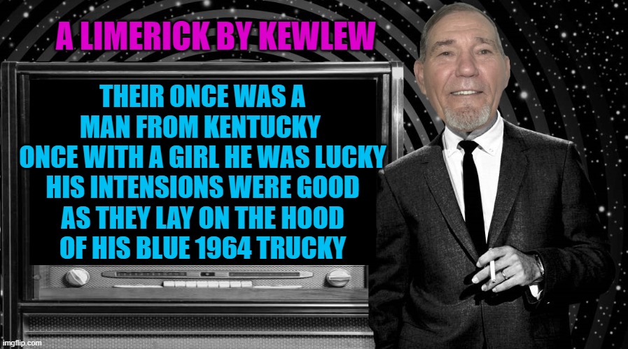 A limerick by Kewlew | A LIMERICK BY KEWLEW; THEIR ONCE WAS A MAN FROM KENTUCKY 
ONCE WITH A GIRL HE WAS LUCKY
HIS INTENSIONS WERE GOOD
AS THEY LAY ON THE HOOD
OF HIS BLUE 1964 TRUCKY | image tagged in the kewlew zone,limerick,by kewlew | made w/ Imgflip meme maker