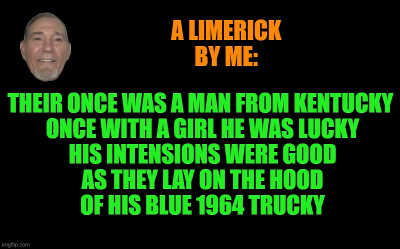 A limerick by kewlew | A LIMERICK BY ME:; THEIR ONCE WAS A MAN FROM KENTUCKY 
ONCE WITH A GIRL HE WAS LUCKY
HIS INTENSIONS WERE GOOD
AS THEY LAY ON THE HOOD
OF HIS BLUE 1964 TRUCKY | image tagged in black screen,limerick week,kewlew | made w/ Imgflip meme maker