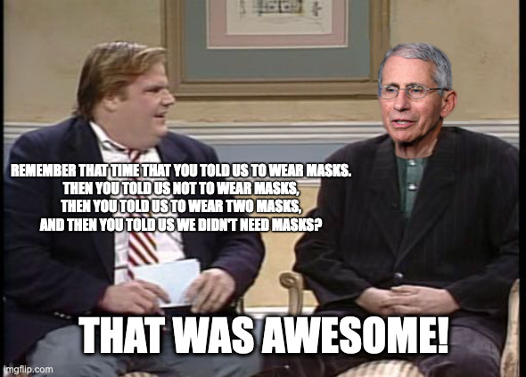 Der Flippin und Floppen | REMEMBER THAT TIME THAT YOU TOLD US TO WEAR MASKS.
THEN YOU TOLD US NOT TO WEAR MASKS,
THEN YOU TOLD US TO WEAR TWO MASKS,
AND THEN YOU TOLD US WE DIDN'T NEED MASKS? THAT WAS AWESOME! | image tagged in chris farley show dr fauci | made w/ Imgflip meme maker