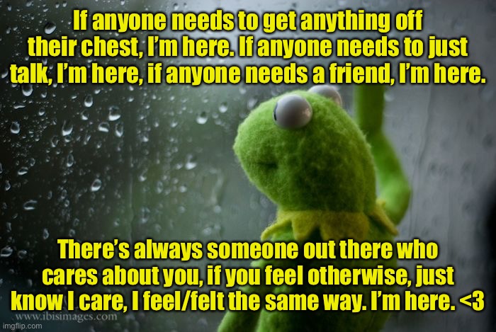 If you’d like to memechat I’m here <3 | If anyone needs to get anything off their chest, I’m here. If anyone needs to just talk, I’m here, if anyone needs a friend, I’m here. There’s always someone out there who cares about you, if you feel otherwise, just know I care, I feel/felt the same way. I’m here. <3 | image tagged in kermit window | made w/ Imgflip meme maker