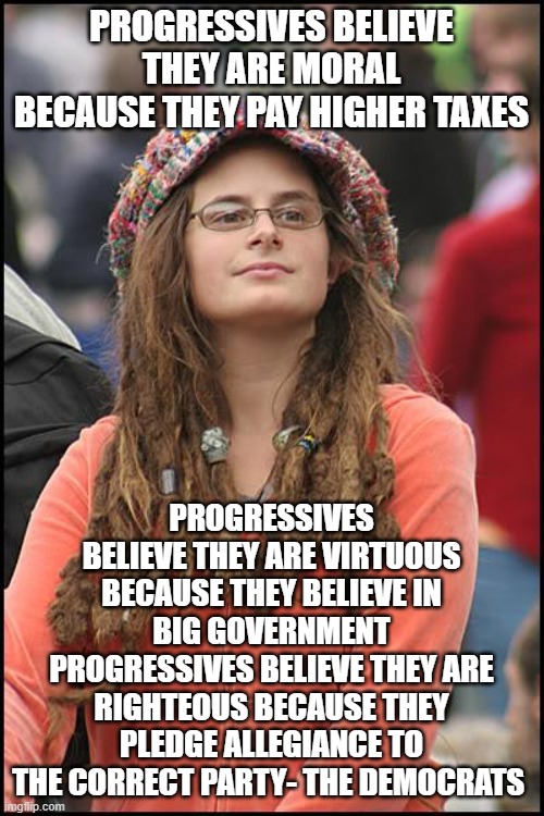 College Liberal | PROGRESSIVES BELIEVE THEY ARE MORAL BECAUSE THEY PAY HIGHER TAXES; PROGRESSIVES BELIEVE THEY ARE VIRTUOUS BECAUSE THEY BELIEVE IN BIG GOVERNMENT
PROGRESSIVES BELIEVE THEY ARE RIGHTEOUS BECAUSE THEY PLEDGE ALLEGIANCE TO THE CORRECT PARTY- THE DEMOCRATS | image tagged in memes,college liberal | made w/ Imgflip meme maker