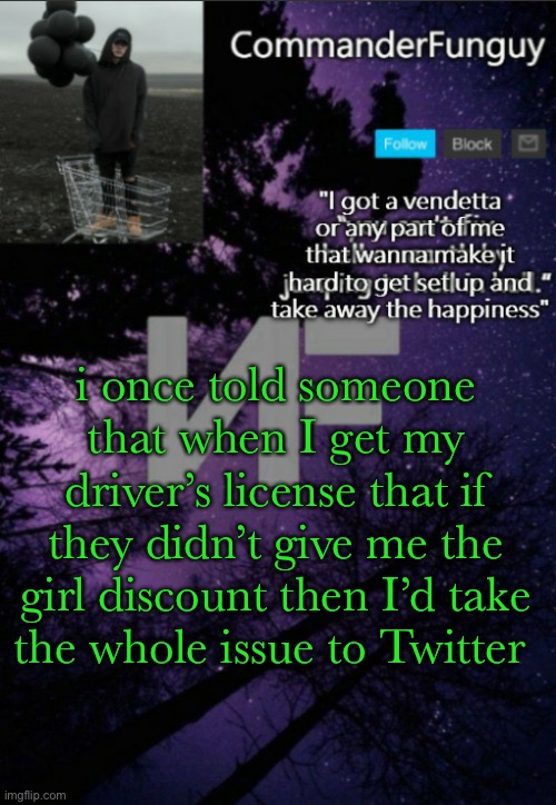 lol | i once told someone that when I get my driver’s license that if they didn’t give me the girl discount then I’d take the whole issue to Twitter | image tagged in commanderfunguy nf template thx yachi | made w/ Imgflip meme maker