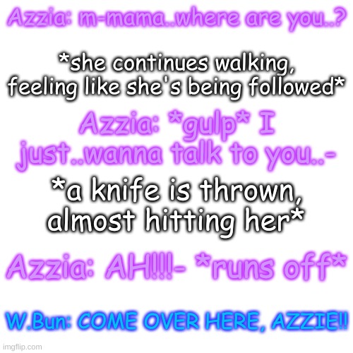 "T-The black apple-. . no...NO..now he's gone out of his mind.." -Azzie | Azzia: m-mama..where are you..? *she continues walking, feeling like she's being followed*; Azzia: *gulp* I just..wanna talk to you..-; *a knife is thrown, almost hitting her*; Azzia: AH!!!- *runs off*; W.Bun: COME OVER HERE, AZZIE!! | image tagged in blank transparent square | made w/ Imgflip meme maker