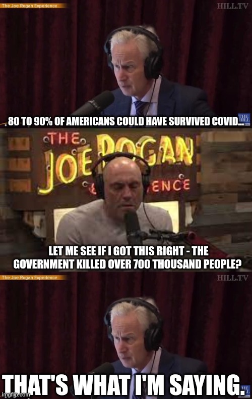 What? | 80 TO 90% OF AMERICANS COULD HAVE SURVIVED COVID... LET ME SEE IF I GOT THIS RIGHT - THE GOVERNMENT KILLED OVER 700 THOUSAND PEOPLE? THAT'S WHAT I'M SAYING. | image tagged in fauci,covid-19,rogan | made w/ Imgflip meme maker