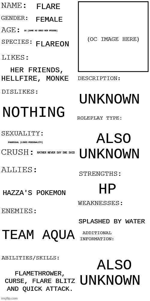 ok | FLARE; FEMALE; 16 (SAME AS OREO HER FRIEND); FLAREON; HER FRIENDS, HELLFIRE, MONKE; UNKNOWN; NOTHING; ALSO UNKNOWN; PANSEXUAL (LIKES PERSONALITY); RATHER NEVER SAY SHE SAID; HP; HAZZA'S POKEMON; SPLASHED BY WATER; TEAM AQUA; ALSO UNKNOWN; FLAMETHROWER, CURSE, FLARE BLITZ AND QUICK ATTACK. | image tagged in updated roleplay oc showcase | made w/ Imgflip meme maker