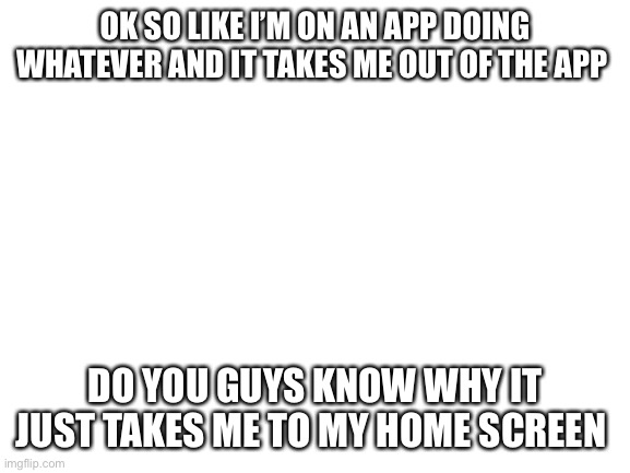 Blank White Template | OK SO LIKE I’M ON AN APP DOING WHATEVER AND IT TAKES ME OUT OF THE APP; DO YOU GUYS KNOW WHY IT JUST TAKES ME TO MY HOME SCREEN | image tagged in blank white template | made w/ Imgflip meme maker