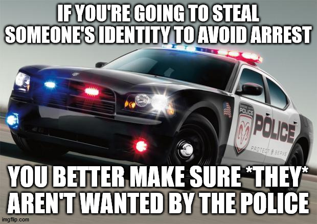 Police car | IF YOU'RE GOING TO STEAL SOMEONE'S IDENTITY TO AVOID ARREST; YOU BETTER MAKE SURE *THEY* AREN'T WANTED BY THE POLICE | image tagged in police car | made w/ Imgflip meme maker