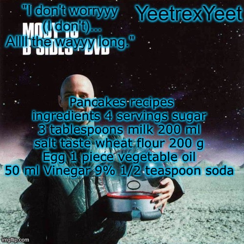 Moby 4.0 | Pancakes recipes ingredients 4 servings sugar 3 tablespoons milk 200 ml salt taste wheat flour 200 g Egg 1 piece vegetable oil 50 ml Vinegar 9% 1/2 teaspoon soda | image tagged in moby 4 0 | made w/ Imgflip meme maker