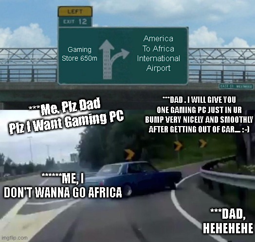Left Exit 12 Off Ramp | America To Africa International Airport; Gaming Store 650m; ***DAD . I WILL GIVE YOU ONE GAMING PC JUST IN UR BUMP VERY NICELY AND SMOOTHLY AFTER GETTING OUT OF CAR.... : -); ***Me. Plz Dad Plz I Want Gaming PC; ******ME, I DON'T WANNA GO AFRICA; ***DAD, HEHEHEHE | image tagged in memes,left exit 12 off ramp | made w/ Imgflip meme maker