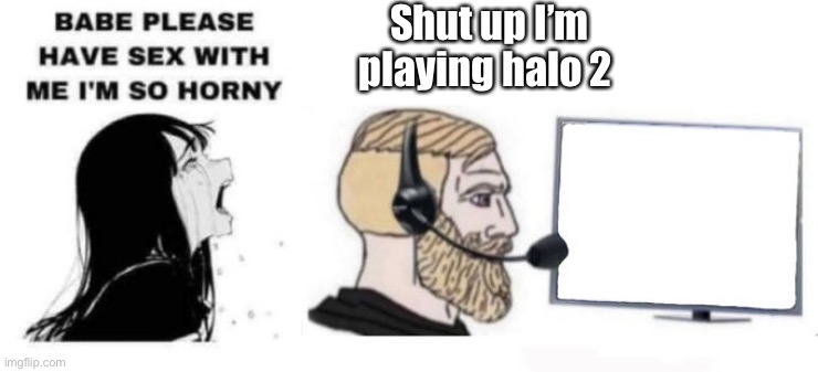 Babe please stop | Shut up I’m playing halo 2 | image tagged in babe please stop | made w/ Imgflip meme maker