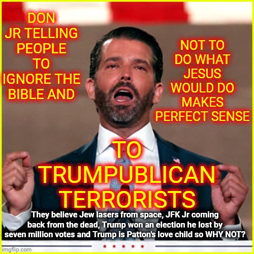 What Conspiracy Theory Won't You Believe? | DON JR TELLING PEOPLE TO IGNORE THE BIBLE AND; NOT TO DO WHAT JESUS WOULD DO MAKES PERFECT SENSE; TO TRUMPUBLICAN TERRORISTS; They believe Jew lasers from space, JFK Jr coming back from the dead, Trump won an election he lost by seven million votes and Trump is Patton's love child so WHY NOT? | image tagged in cocaine,memes,you're not just wrong your stupid,stupid conservatives,brainwashed,hypocrites | made w/ Imgflip meme maker