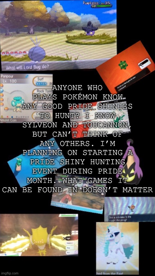 The most important ones are for the big sexualities/genders, although I would like to see some of the lesser known categories | ANYONE WHO PLAYS POKÉMON KNOW ANY GOOD PRIDE SHINIES TO HUNT? I KNOW SYLVEON AND TOUCANNON, BUT CAN’T THINK OF ANY OTHERS. I’M PLANNING ON STARTING A PRIDE SHINY HUNTING EVENT DURING PRIDE MONTH. WHAT GAMES IT CAN BE FOUND IN DOESN’T MATTER | made w/ Imgflip meme maker