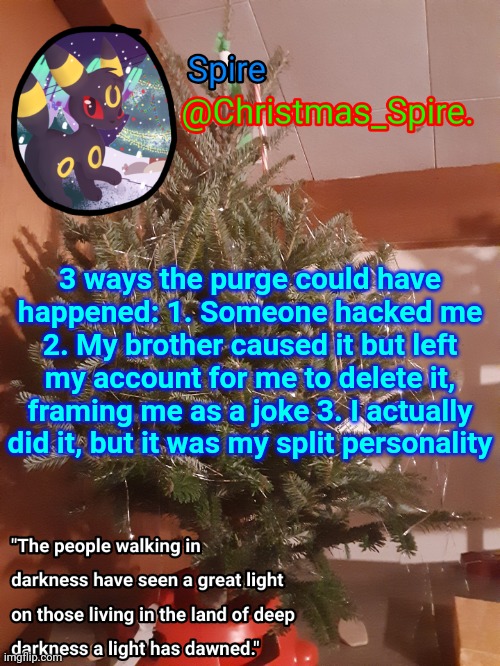 Spire Christmas announcement template | 3 ways the purge could have happened: 1. Someone hacked me 2. My brother caused it but left my account for me to delete it, framing me as a joke 3. I actually did it, but it was my split personality | image tagged in spire christmas announcement template | made w/ Imgflip meme maker