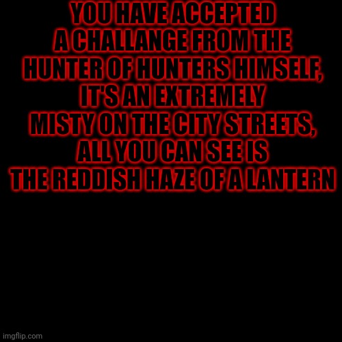 Blank Transparent Square | YOU HAVE ACCEPTED A CHALLANGE FROM THE HUNTER OF HUNTERS HIMSELF, IT'S AN EXTREMELY MISTY ON THE CITY STREETS, ALL YOU CAN SEE IS THE REDDISH HAZE OF A LANTERN | image tagged in memes,blank transparent square | made w/ Imgflip meme maker