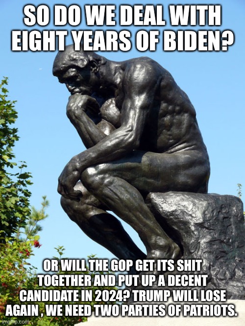 The Thinker | SO DO WE DEAL WITH EIGHT YEARS OF BIDEN? OR WILL THE GOP GET ITS SHIT TOGETHER AND PUT UP A DECENT CANDIDATE IN 2024? TRUMP WILL LOSE AGAIN , WE NEED TWO PARTIES OF PATRIOTS. | image tagged in the thinker | made w/ Imgflip meme maker