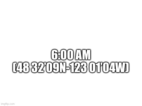 Blank White Template | 6:00 AM
(48 32’09N-123 01’04W) | image tagged in blank white template | made w/ Imgflip meme maker